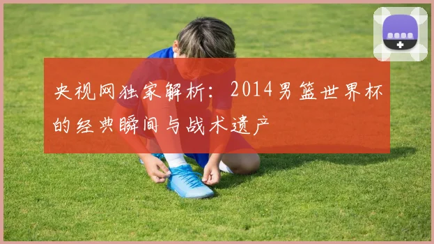 央视网独家解析：2014男篮世界杯的经典瞬间与战术遗产