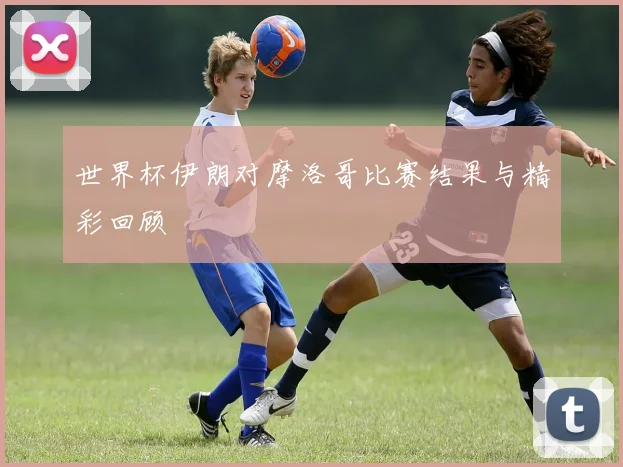 世界杯伊朗对摩洛哥比赛结果与精彩回顾