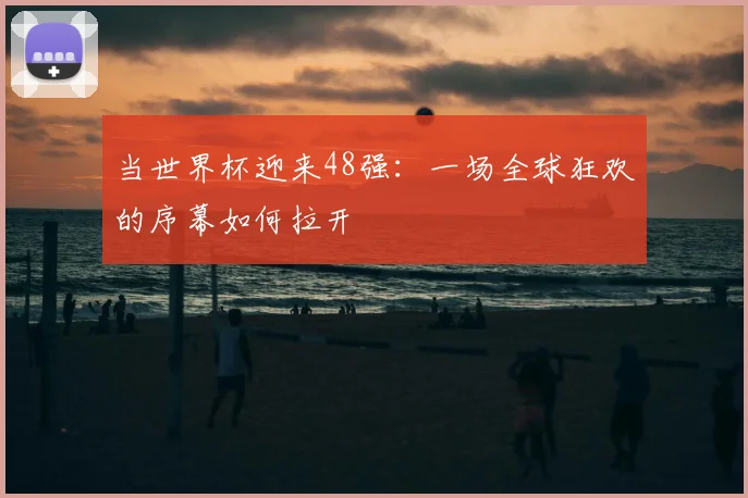当世界杯迎来48强：一场全球狂欢的序幕如何拉开