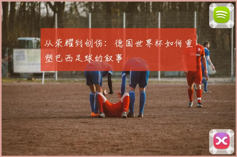 从荣耀到创伤：德国世界杯如何重塑巴西足球的叙事