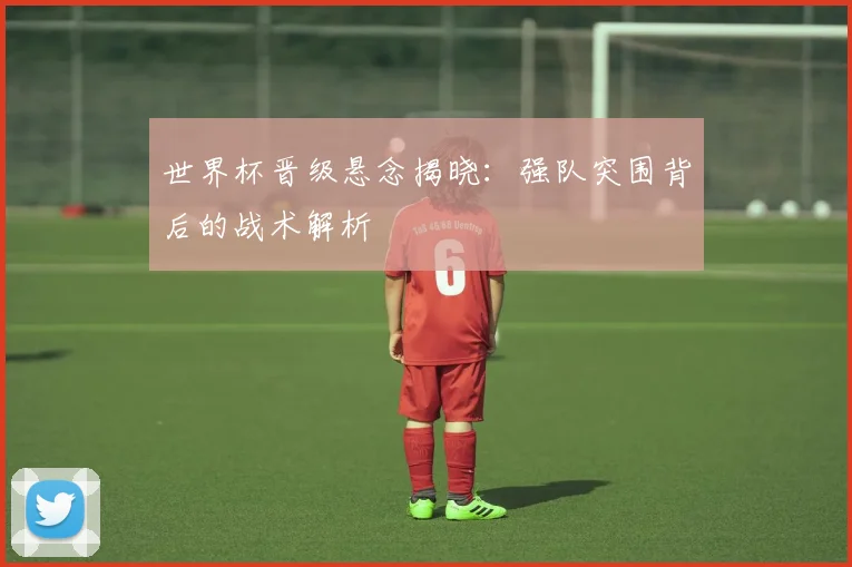 世界杯晋级悬念揭晓：强队突围背后的战术解析