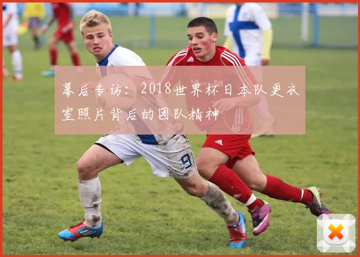 幕后专访：2018世界杯日本队更衣室照片背后的团队精神