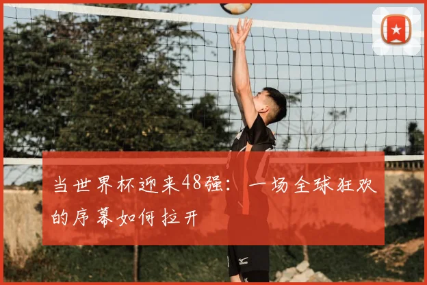 当世界杯迎来48强：一场全球狂欢的序幕如何拉开