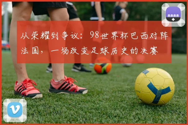 从荣耀到争议：98世界杯巴西对阵法国，一场改变足球历史的决赛