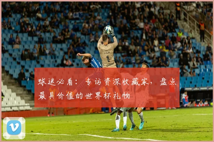 球迷必看：专访资深收藏家，盘点最具价值的世界杯礼物