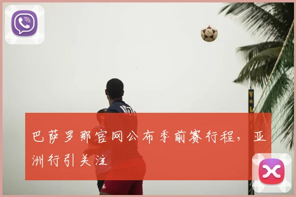 巴萨罗那官网公布季前赛行程，亚洲行引关注