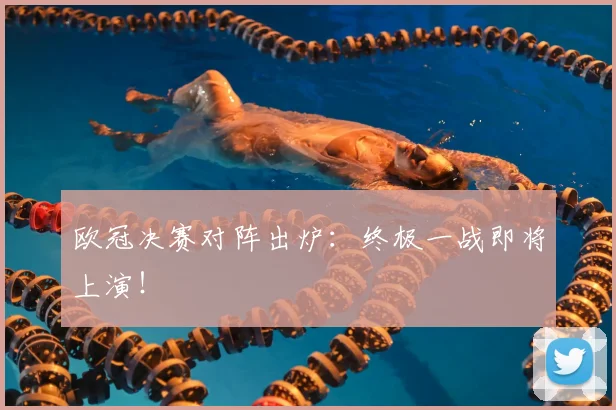 欧冠决赛对阵出炉：终极一战即将上演！