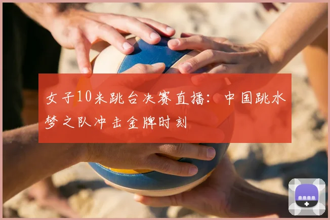 女子10米跳台决赛直播：中国跳水梦之队冲击金牌时刻