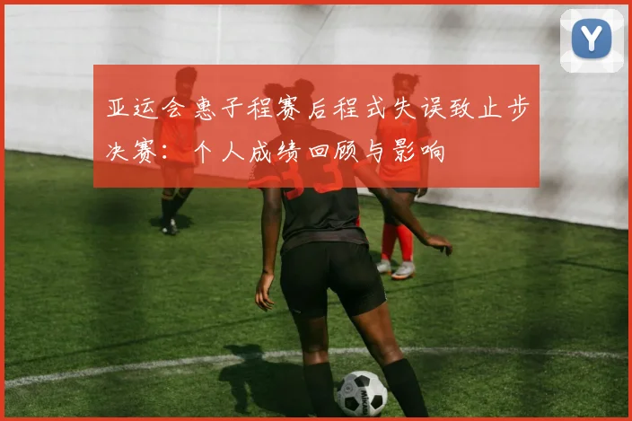 亚运会惠子程赛后程式失误致止步决赛：个人成绩回顾与影响