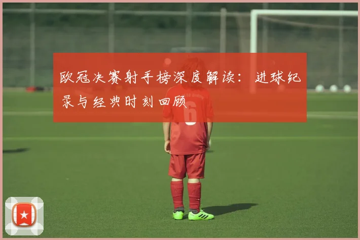 欧冠决赛射手榜深度解读:进球纪录与经典时刻回顾