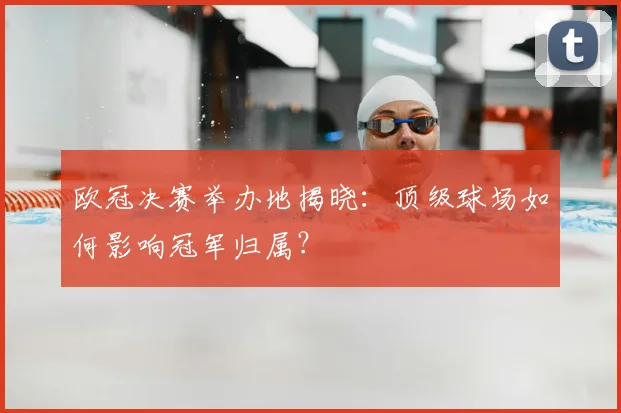 欧冠决赛举办地揭晓:顶级球场如何影响冠军归属?