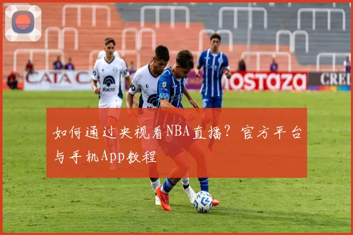 如何通过央视看NBA直播？官方平台与手机App教程