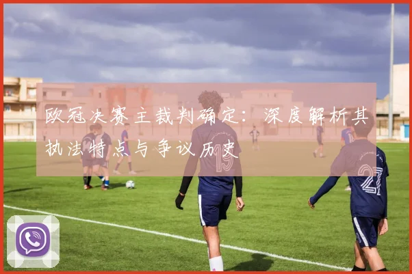 欧冠决赛主裁判确定：深度解析其执法特点与争议历史