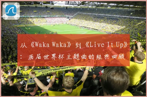 从《Waka Waka》到《Live It Up》：历届世界杯主题曲的经典回顾