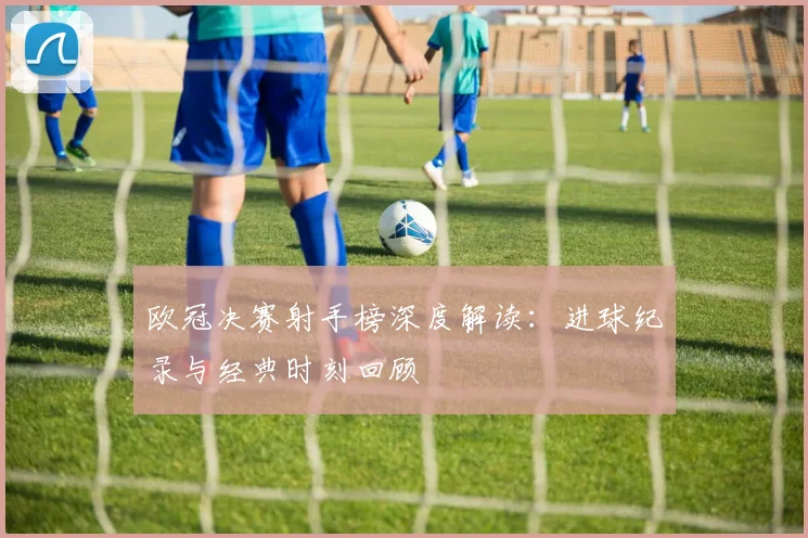 欧冠决赛射手榜深度解读：进球纪录与经典时刻回顾