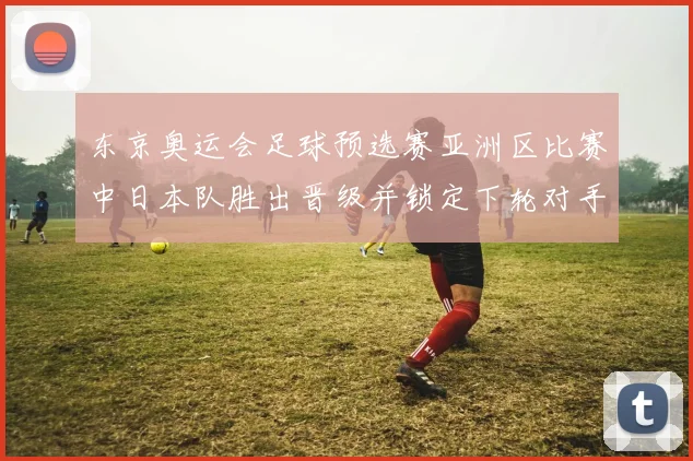 东京奥运会足球预选赛亚洲区比赛中日本队胜出晋级并锁定下轮对手