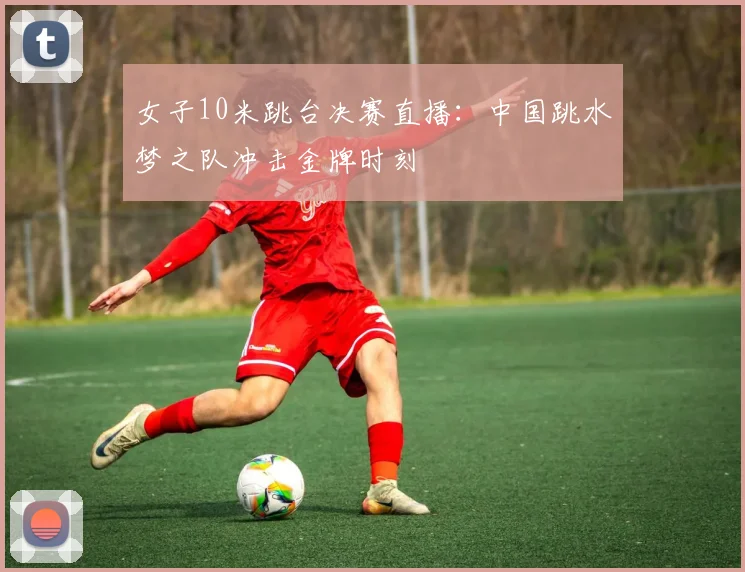 女子10米跳台决赛直播:中国跳水梦之队冲击金牌时刻